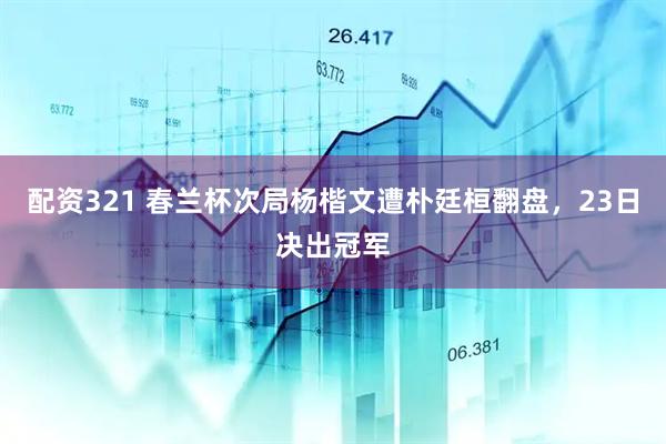 配资321 春兰杯次局杨楷文遭朴廷桓翻盘，23日决出冠军