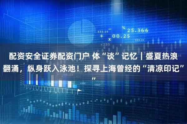 配资安全证券配资门户 体“谈”记忆｜盛夏热浪翻涌，纵身跃入泳池！探寻上海曾经的“清凉印记”