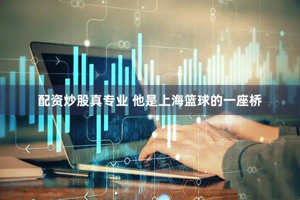 配资炒股真专业 他是上海篮球的一座桥
