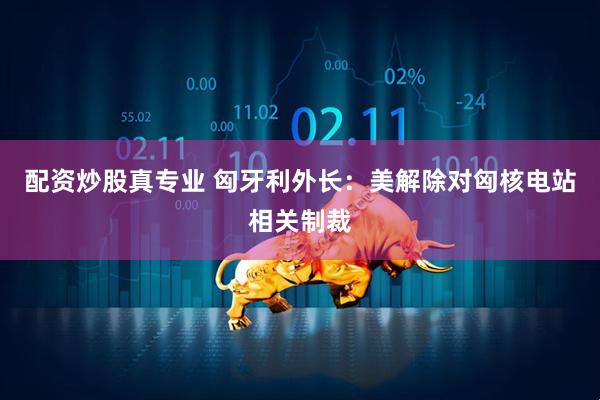 配资炒股真专业 匈牙利外长：美解除对匈核电站相关制裁