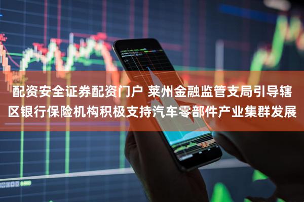 配资安全证券配资门户 莱州金融监管支局引导辖区银行保险机构积极支持汽车零部件产业集群发展