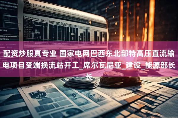 配资炒股真专业 国家电网巴西东北部特高压直流输电项目受端换流站开工_席尔瓦尼亚_建设_能源部长