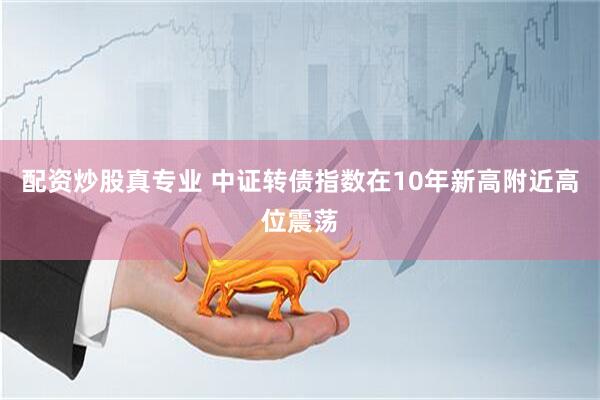 配资炒股真专业 中证转债指数在10年新高附近高位震荡