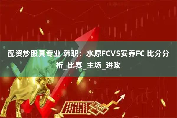 配资炒股真专业 韩职：水原FCVS安养FC 比分分析_比赛_主场_进攻