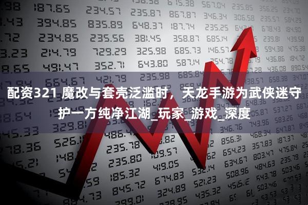 配资321 魔改与套壳泛滥时，天龙手游为武侠迷守护一方纯净江湖_玩家_游戏_深度