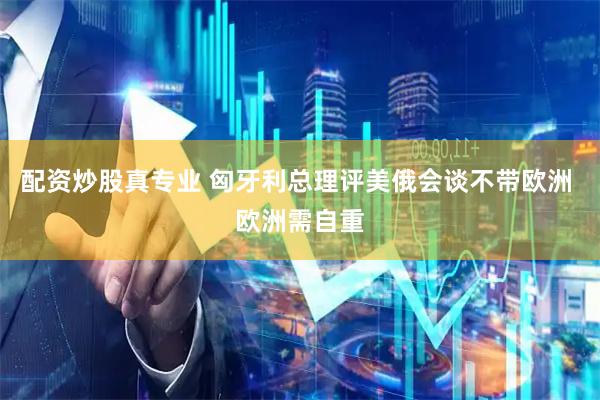 配资炒股真专业 匈牙利总理评美俄会谈不带欧洲 欧洲需自重