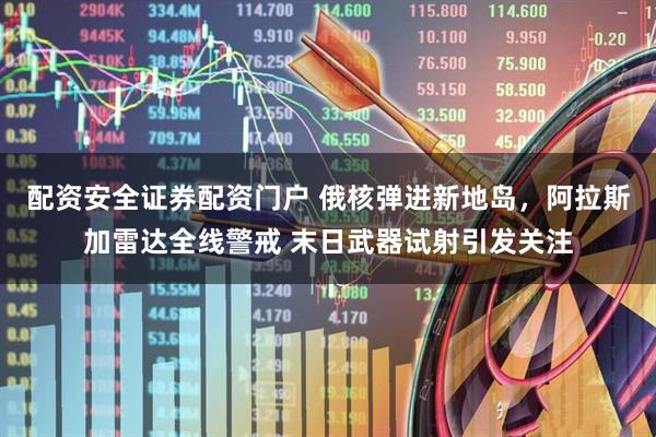 配资安全证券配资门户 俄核弹进新地岛，阿拉斯加雷达全线警戒 末日武器试射引发关注