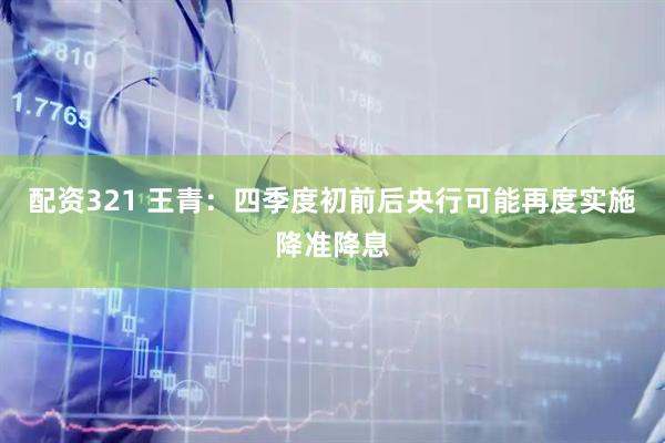 配资321 王青：四季度初前后央行可能再度实施降准降息