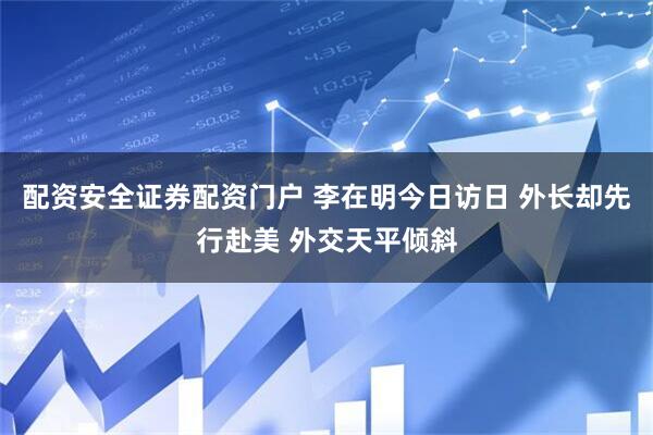 配资安全证券配资门户 李在明今日访日 外长却先行赴美 外交天平倾斜
