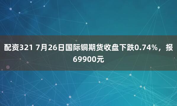 配资321 7月26日国际铜期货收盘下跌0.74%，报69900元