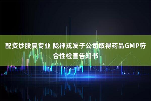 配资炒股真专业 陇神戎发子公司取得药品GMP符合性检查告知书