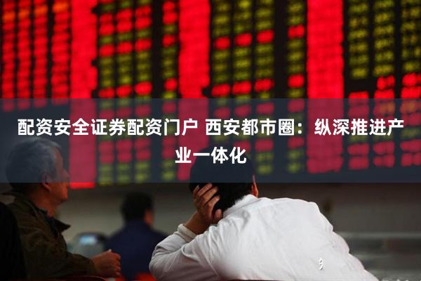 配资安全证券配资门户 西安都市圈：纵深推进产业一体化