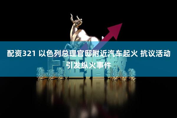 配资321 以色列总理官邸附近汽车起火 抗议活动引发纵火事件
