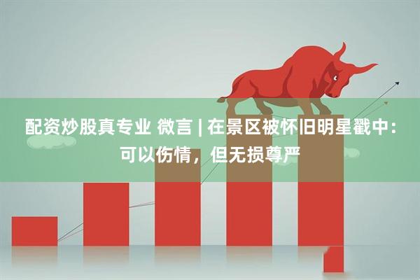 配资炒股真专业 微言 | 在景区被怀旧明星戳中：可以伤情，但无损尊严