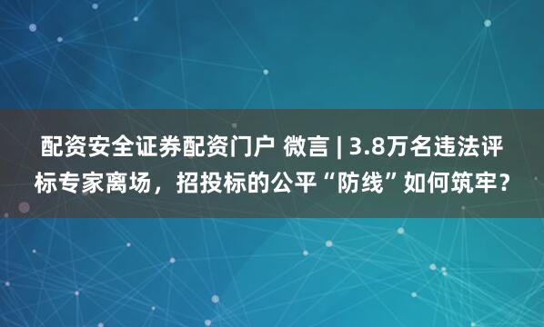 配资安全证券配资门户 微言 | 3.8万名违法评标专家离场，招投标的公平“防线”如何筑牢？