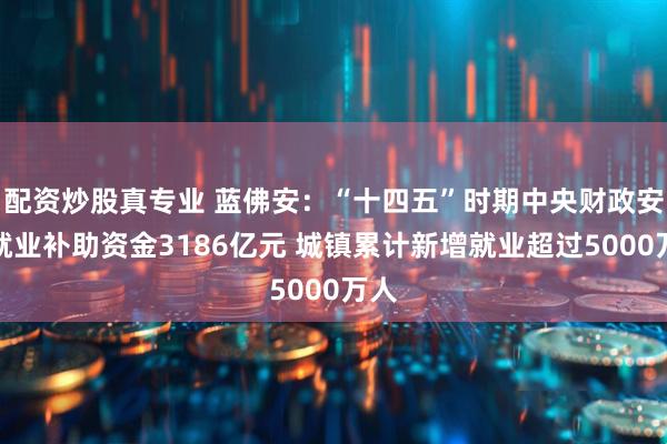 配资炒股真专业 蓝佛安：“十四五”时期中央财政安排就业补助资金3186亿元 城镇累计新增就业超过5000万人