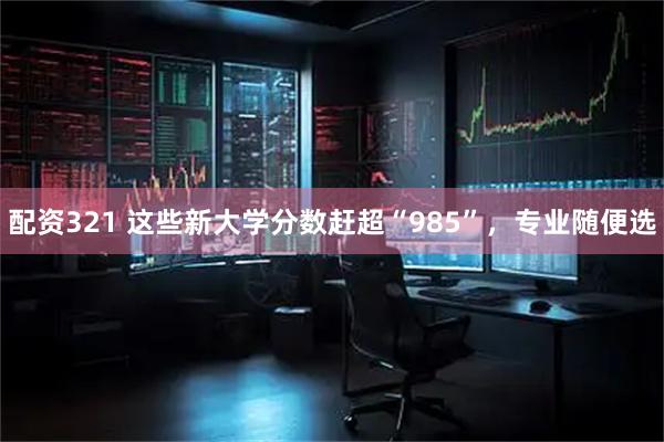 配资321 这些新大学分数赶超“985”，专业随便选