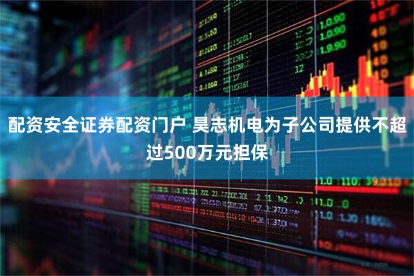 配资安全证券配资门户 昊志机电为子公司提供不超过500万元担保