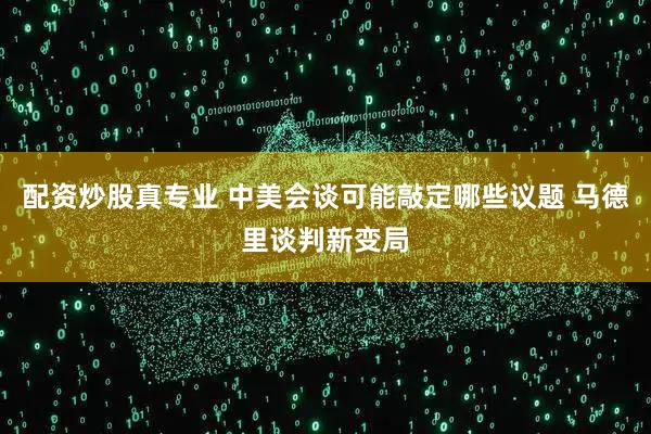 配资炒股真专业 中美会谈可能敲定哪些议题 马德里谈判新变局