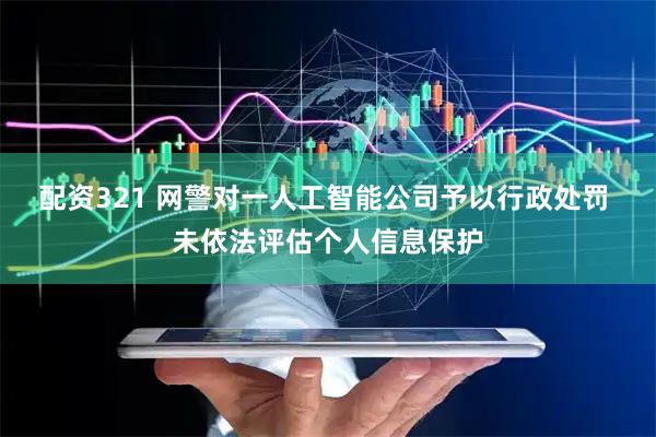 配资321 网警对一人工智能公司予以行政处罚 未依法评估个人信息保护