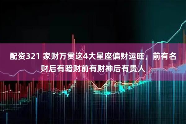 配资321 家财万贯这4大星座偏财运旺，前有名财后有暗财前有财神后有贵人