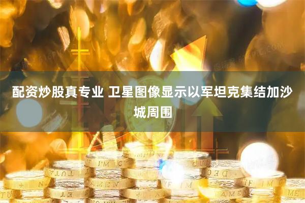 配资炒股真专业 卫星图像显示以军坦克集结加沙城周围