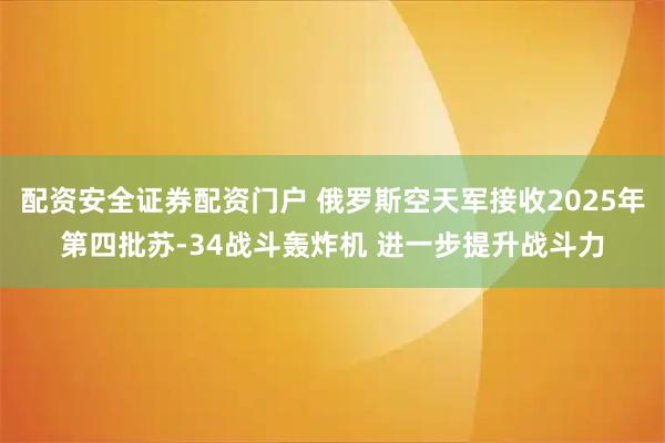 配资安全证券配资门户 俄罗斯空天军接收2025年第四批苏-34战斗轰炸机 进一步提升战斗力