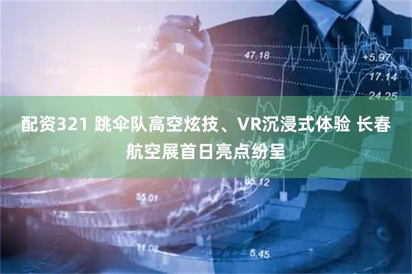 配资321 跳伞队高空炫技、VR沉浸式体验 长春航空展首日亮点纷呈