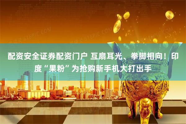 配资安全证券配资门户 互扇耳光、拳脚相向！印度“果粉”为抢购新手机大打出手
