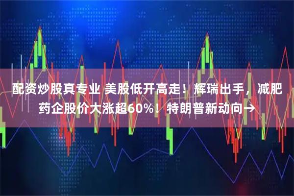 配资炒股真专业 美股低开高走！辉瑞出手，减肥药企股价大涨超60%！特朗普新动向→