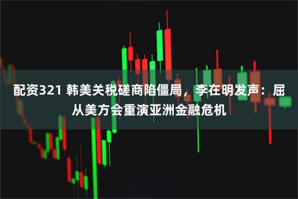 配资321 韩美关税磋商陷僵局，李在明发声：屈从美方会重演亚洲金融危机