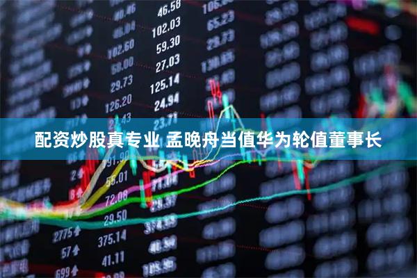 配资炒股真专业 孟晚舟当值华为轮值董事长