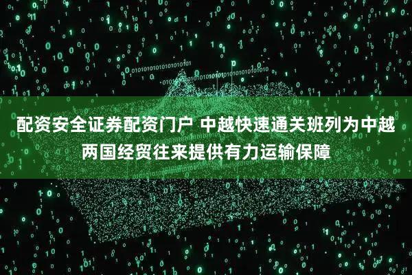 配资安全证券配资门户 中越快速通关班列为中越两国经贸往来提供有力运输保障