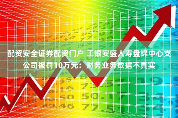 配资安全证券配资门户 工银安盛人寿盘锦中心支公司被罚10万元：财务业务数据不真实